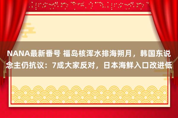 NANA最新番号 福岛核浑水排海朔月，韩国东说念主仍抗议：7成大家反对，日本海鲜入口改进低