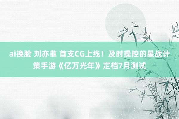 ai换脸 刘亦菲 首支CG上线！及时操控的星战计策手游《亿万光年》定档7月测试