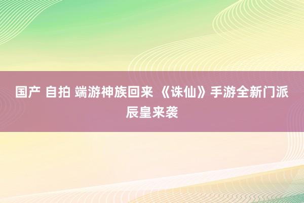 国产 自拍 端游神族回来 《诛仙》手游全新门派辰皇来袭