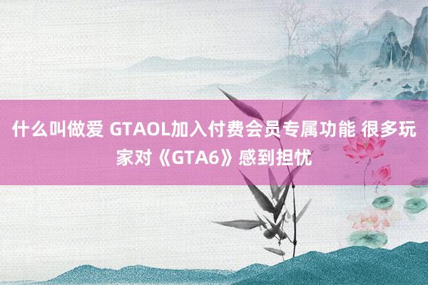 什么叫做爱 GTAOL加入付费会员专属功能 很多玩家对《GTA6》感到担忧