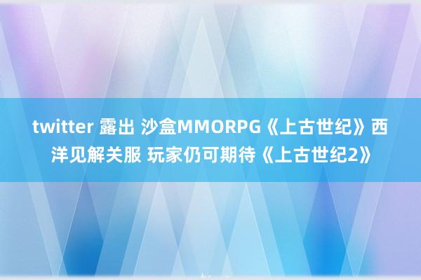 twitter 露出 沙盒MMORPG《上古世纪》西洋见解关服 玩家仍可期待《上古世纪2》