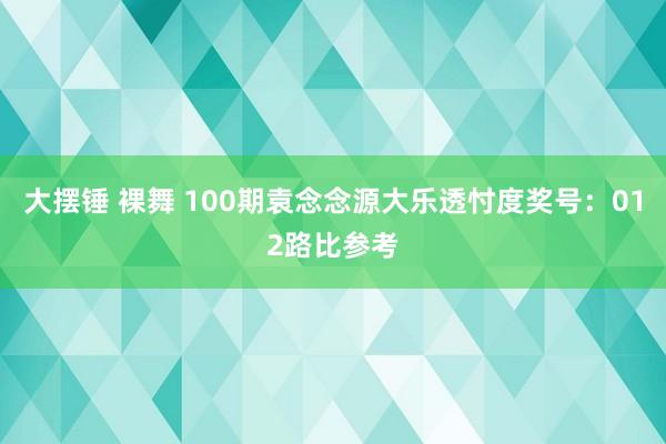 大摆锤 裸舞 100期袁念念源大乐透忖度奖号：012路比参考