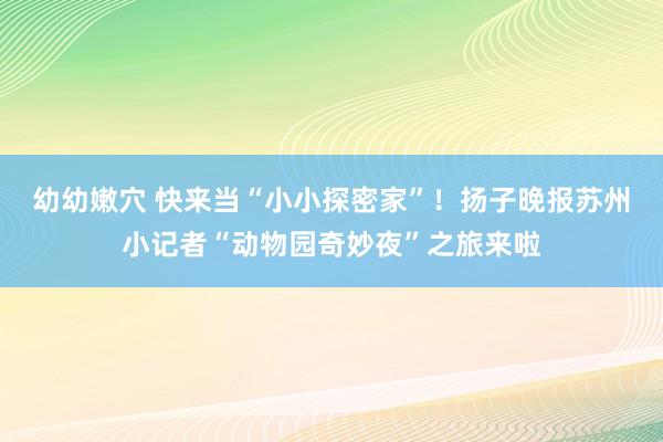 幼幼嫩穴 快来当“小小探密家”！扬子晚报苏州小记者“动物园奇妙夜”之旅来啦