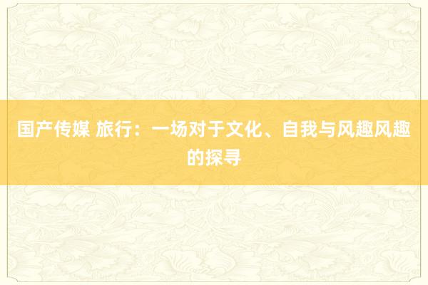 国产传媒 旅行：一场对于文化、自我与风趣风趣的探寻