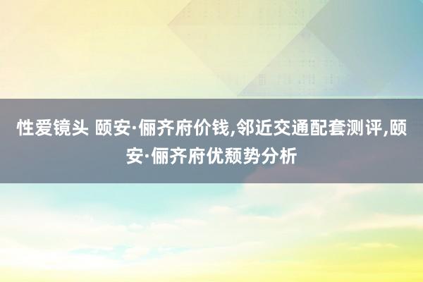 性爱镜头 颐安·俪齐府价钱，邻近交通配套测评，颐安·俪齐府优颓势分析