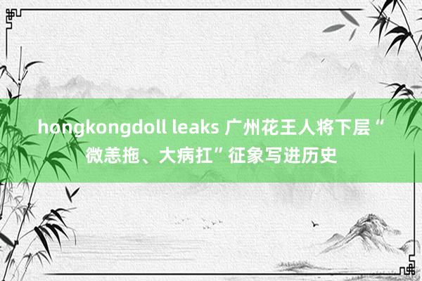 hongkongdoll leaks 广州花王人将下层“微恙拖、大病扛”征象写进历史