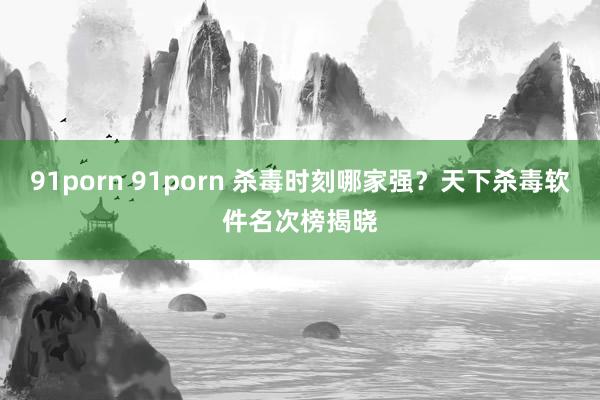 91porn 91porn 杀毒时刻哪家强？天下杀毒软件名次榜揭晓