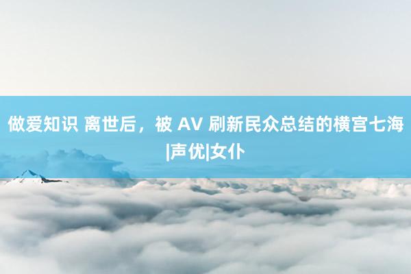 做爱知识 离世后，被 AV 刷新民众总结的横宫七海|声优|女仆