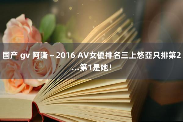 国产 gv 阿嘶～2016 AV女優排名　三上悠亞只排第2...第1是她！