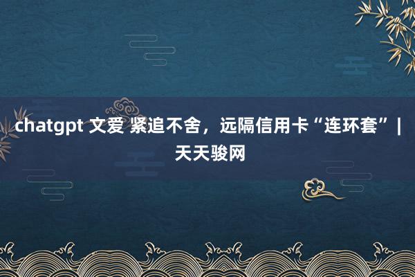 chatgpt 文爱 紧追不舍，远隔信用卡“连环套” | 天天骏网