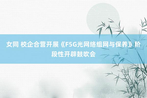 女同 校企合营开展《F5G光网络组网与保养》阶段性开辟鼓吹会