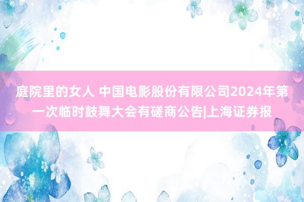 庭院里的女人 中国电影股份有限公司2024年第一次临时鼓舞大会有磋商公告|上海证券报