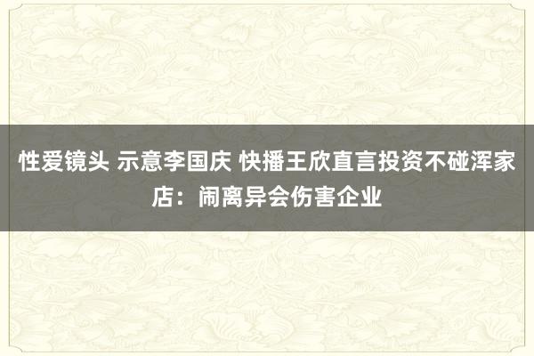 性爱镜头 示意李国庆 快播王欣直言投资不碰浑家店：闹离异会伤害企业