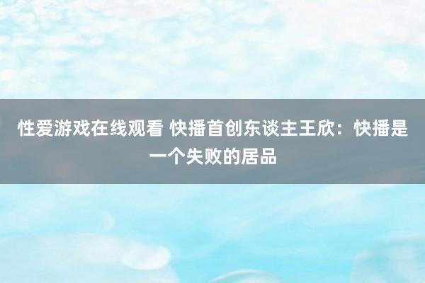 性爱游戏在线观看 快播首创东谈主王欣：快播是一个失败的居品